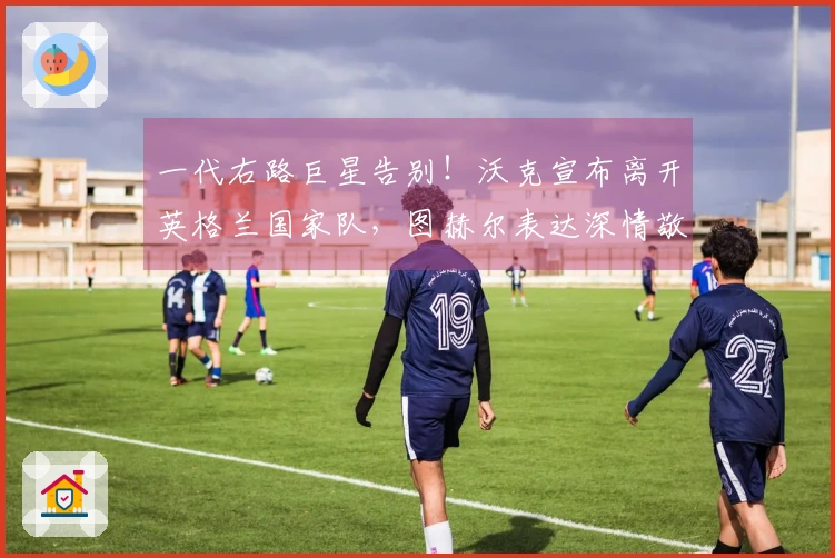 一代右路巨星告别！沃克宣布离开英格兰国家队，图赫尔表达深情敬意