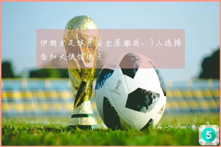 伊朗女足球员安全屋撤离，1人选择告知大使馆地点