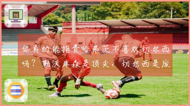 你真的能指责哈弗茨不喜欢切尔西吗？勒沃库森是顶尖，切尔西是废物 阿森纳知名专家