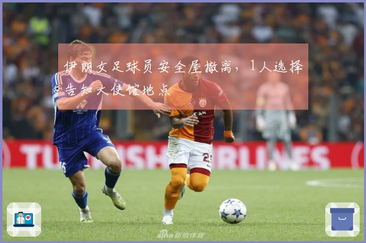 伊朗女足球员安全屋撤离，1人选择告知大使馆地点