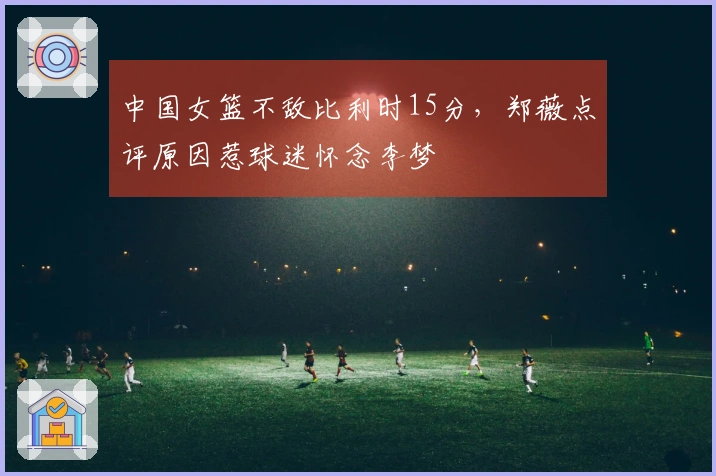 中国女篮不敌比利时15分，郑薇点评原因惹球迷怀念李梦