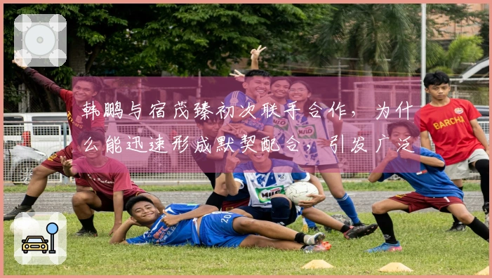 韩鹏与宿茂臻初次联手合作，为什么能迅速形成默契配合，引发广泛讨论