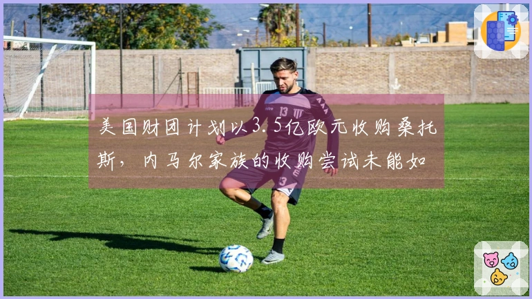 美国财团计划以3.5亿欧元收购桑托斯，内马尔家族的收购尝试未能如愿