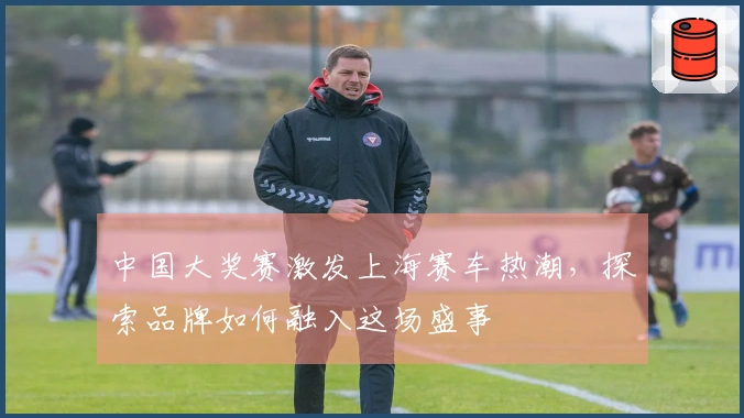 中国大奖赛激发上海赛车热潮，探索品牌如何融入这场盛事