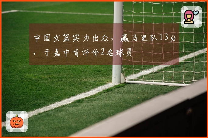 中国女篮实力出众，赢马里队13分，于嘉中肯评价2名球员