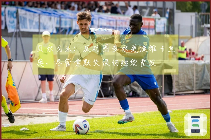 贝尔戈米：反对图多尔更换维卡里奥，尽管索默失误仍继续首发