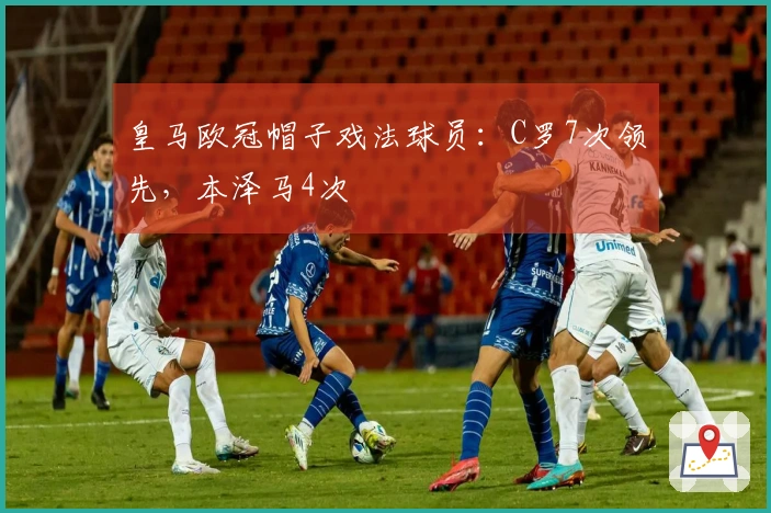 皇马欧冠帽子戏法球员：C罗7次领先，本泽马4次