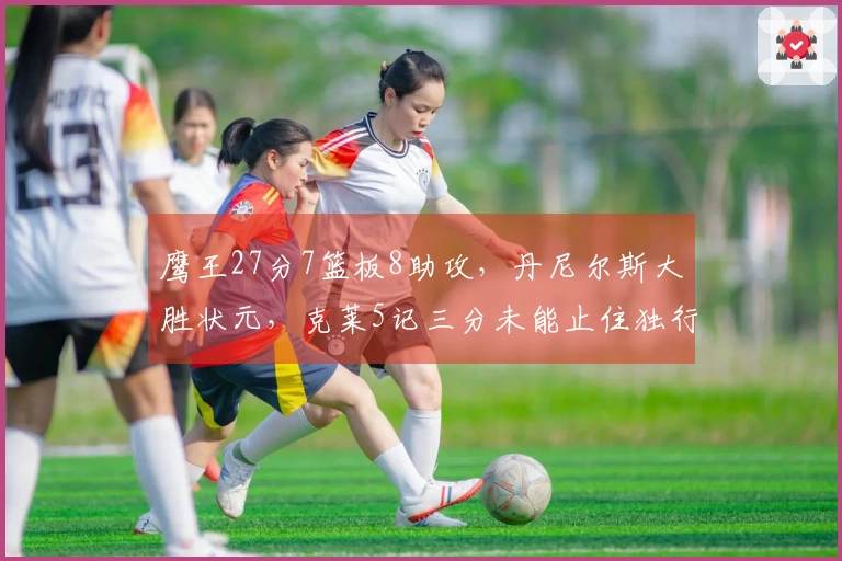 鹰王27分7篮板8助攻，丹尼尔斯大胜状元，克莱5记三分未能止住独行侠连败