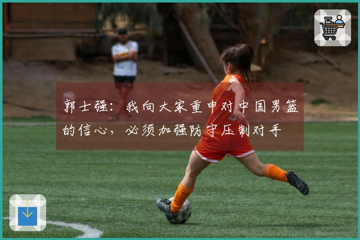 郭士强：我向大家重申对中国男篮的信心，必须加强防守压制对手