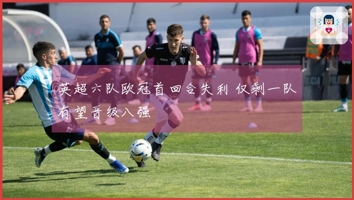英超六队欧冠首回合失利 仅剩一队有望晋级八强