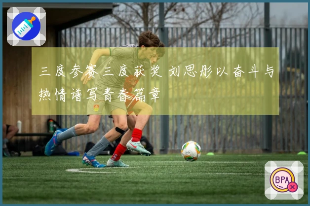 三度参赛三度获奖 刘思彤以奋斗与热情谱写青春篇章