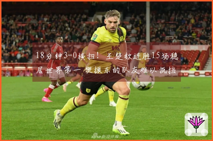 18分钟3-0横扫！王楚钦连胜15场稳居世界第一 樊振东的队友难以抵挡