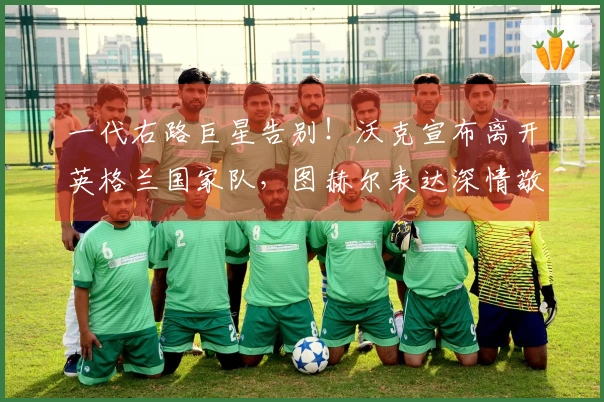 一代右路巨星告别！沃克宣布离开英格兰国家队，图赫尔表达深情敬意