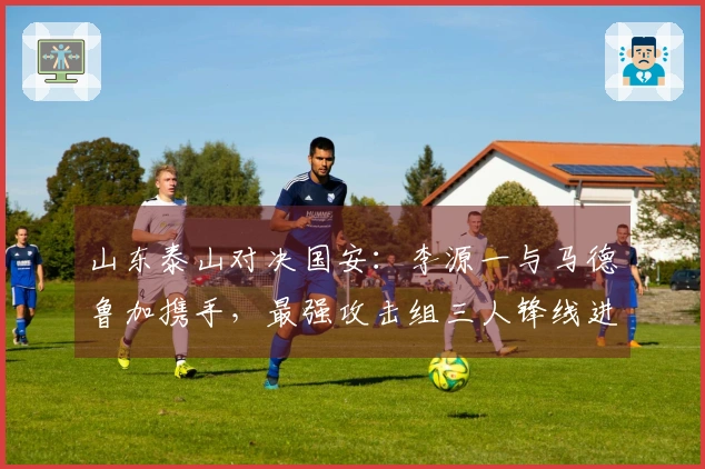 山东泰山对决国安：李源一与马德鲁加携手，最强攻击组三人锋线进攻