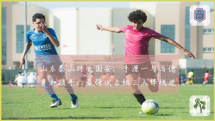 山东泰山对决国安：李源一与马德鲁加携手，最强攻击组三人锋线进攻