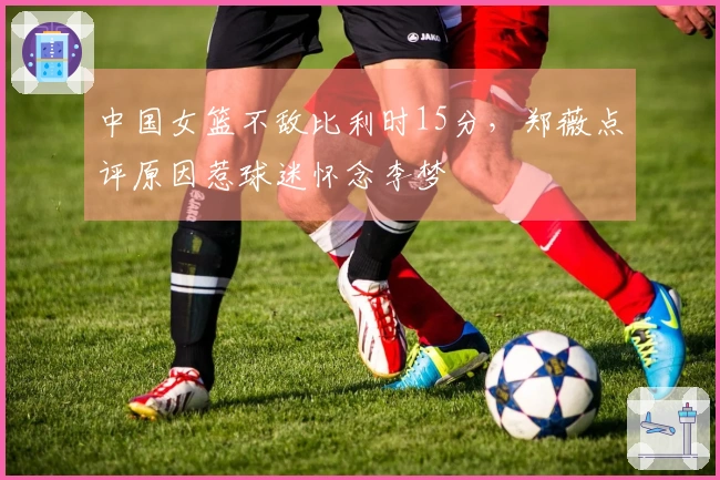 中国女篮不敌比利时15分，郑薇点评原因惹球迷怀念李梦